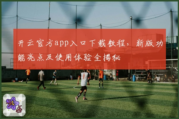 开云官方app入口下载教程，新版功能亮点及使用体验全揭秘