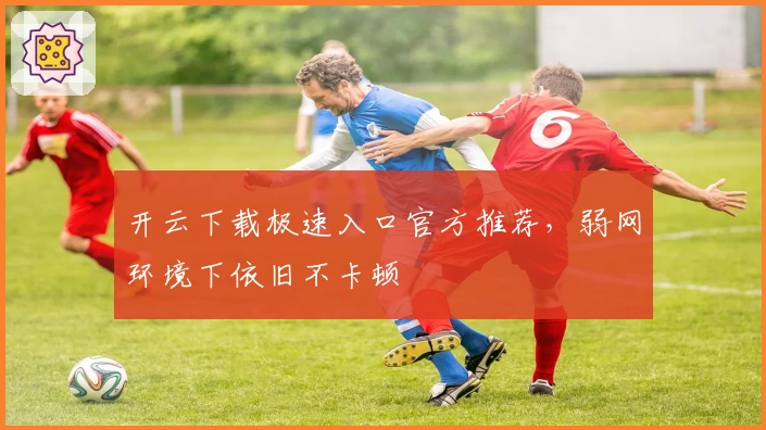 开云下载极速入口官方推荐，弱网环境下依旧不卡顿