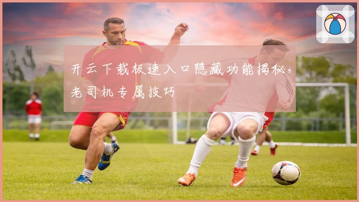 开云下载极速入口隐藏功能揭秘，老司机专属技巧