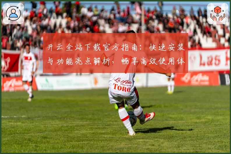 开云全站下载官方指南：快速安装与功能亮点解析，畅享高效使用体验