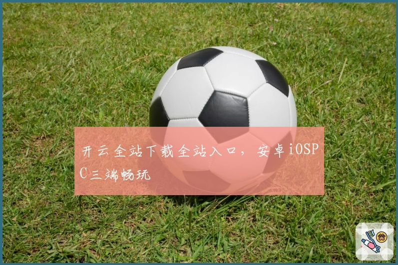 开云全站下载全站入口，安卓iOSPC三端畅玩