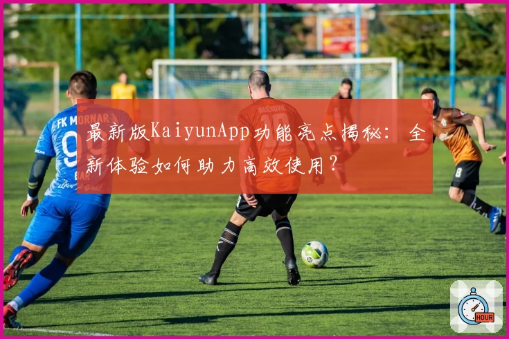 最新版KaiyunApp功能亮点揭秘：全新体验如何助力高效使用？