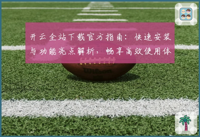 开云全站下载官方指南：快速安装与功能亮点解析，畅享高效使用体验