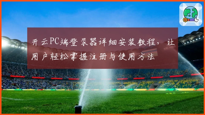 开云PC端登录器详细安装教程，让用户轻松掌握注册与使用方法